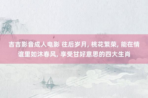 吉吉影音成人电影 往后岁月, 桃花繁荣, 能在情谊里如沐春风, 享受甘好意思的四大生肖