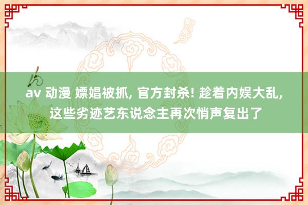 av 动漫 嫖娼被抓, 官方封杀! 趁着内娱大乱, 这些劣迹艺东说念主再次悄声复出了