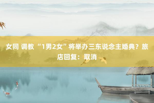 女同 调教 “1男2女”将举办三东说念主婚典？旅店回复：取消
