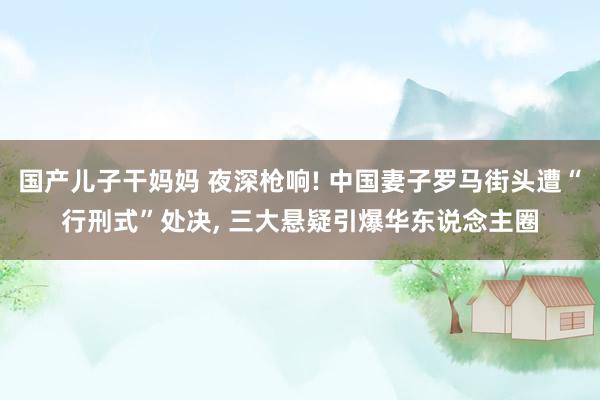 国产儿子干妈妈 夜深枪响! 中国妻子罗马街头遭“行刑式”处决, 三大悬疑引爆华东说念主圈