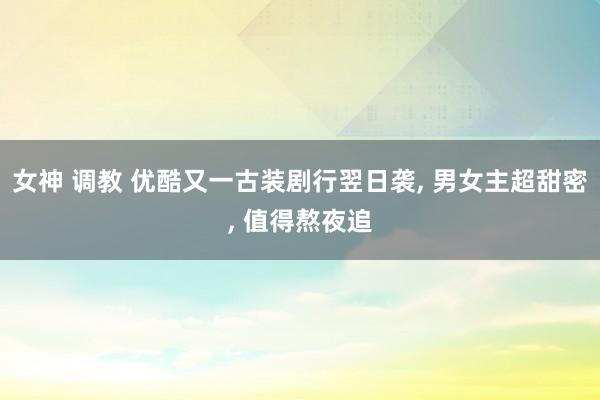 女神 调教 优酷又一古装剧行翌日袭, 男女主超甜密, 值得熬夜追