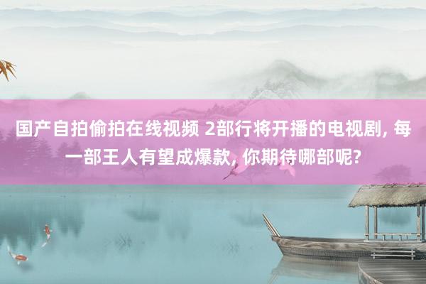 国产自拍偷拍在线视频 2部行将开播的电视剧, 每一部王人有望成爆款, 你期待哪部呢?