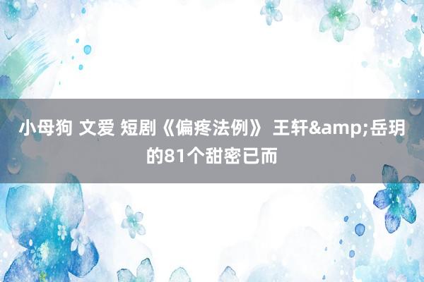 小母狗 文爱 短剧《偏疼法例》 王轩&岳玥的81个甜密已而