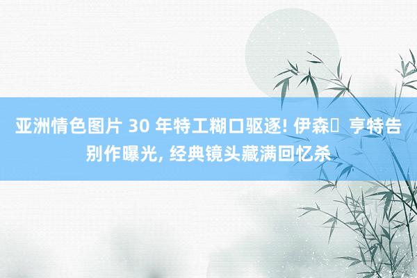 亚洲情色图片 30 年特工糊口驱逐! 伊森・亨特告别作曝光, 经典镜头藏满回忆杀