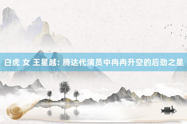 白虎 女 王星越: 腾达代演员中冉冉升空的后劲之星
