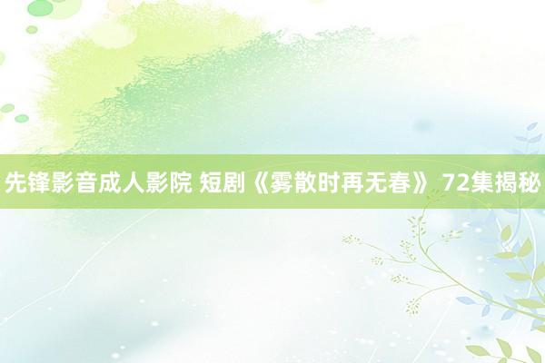 先锋影音成人影院 短剧《雾散时再无春》 72集揭秘