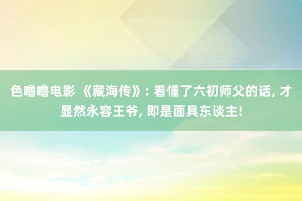 色噜噜电影 《藏海传》: 看懂了六初师父的话, 才显然永容王爷, 即是面具东谈主!