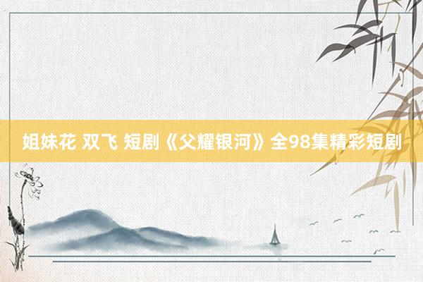 姐妹花 双飞 短剧《父耀银河》全98集精彩短剧