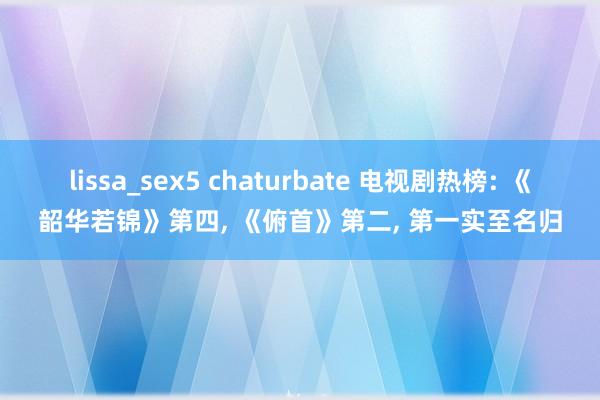 lissa_sex5 chaturbate 电视剧热榜: 《韶华若锦》第四, 《俯首》第二, 第一实至名归