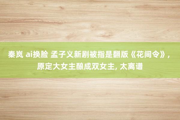 秦岚 ai换脸 孟子义新剧被指是翻版《花间令》, 原定大女主酿成双女主, 太离谱