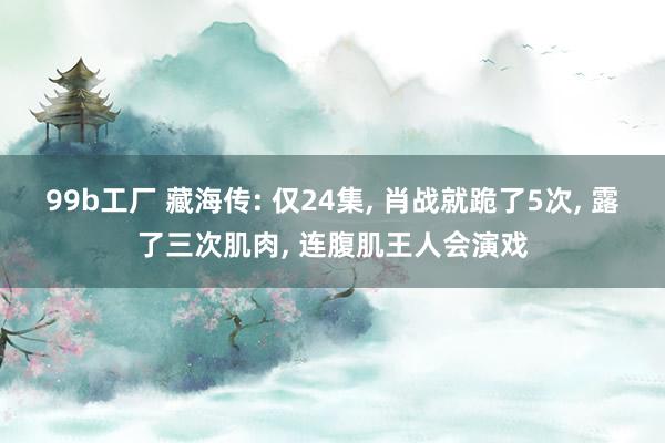99b工厂 藏海传: 仅24集, 肖战就跪了5次, 露了三次肌肉, 连腹肌王人会演戏