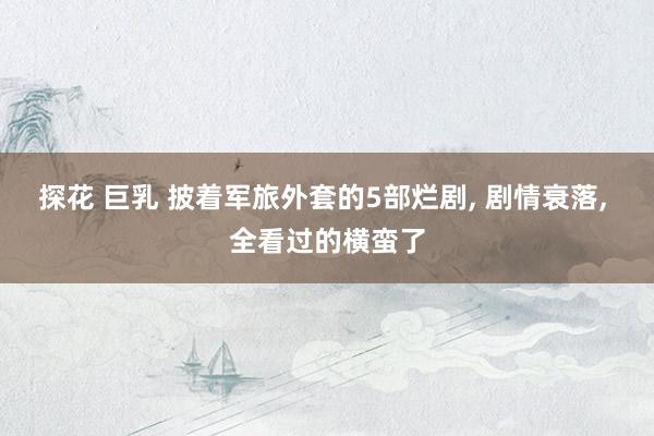 探花 巨乳 披着军旅外套的5部烂剧, 剧情衰落, 全看过的横蛮了