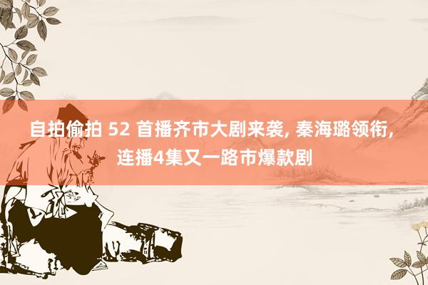 自拍偷拍 52 首播齐市大剧来袭, 秦海璐领衔, 连播4集又一路市爆款剧