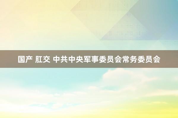 国产 肛交 中共中央军事委员会常务委员会