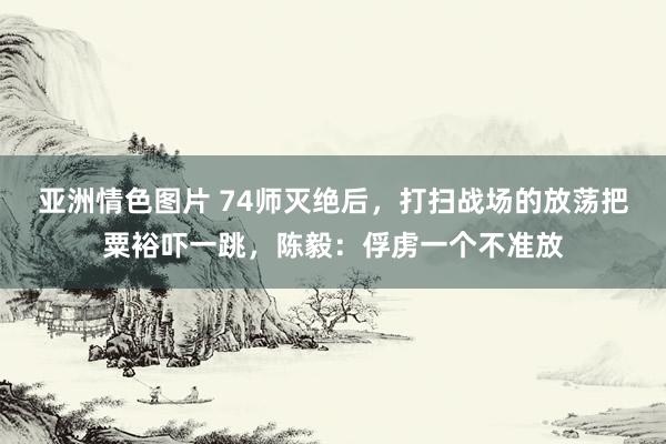 亚洲情色图片 74师灭绝后，打扫战场的放荡把粟裕吓一跳，陈毅：俘虏一个不准放