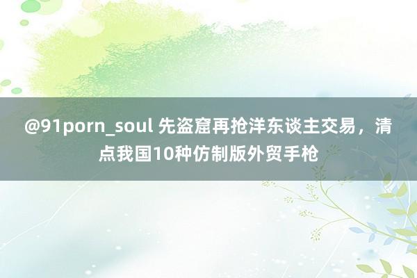 @91porn_soul 先盗窟再抢洋东谈主交易，清点我国10种仿制版外贸手枪