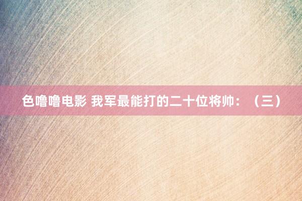 色噜噜电影 我军最能打的二十位将帅：（三）