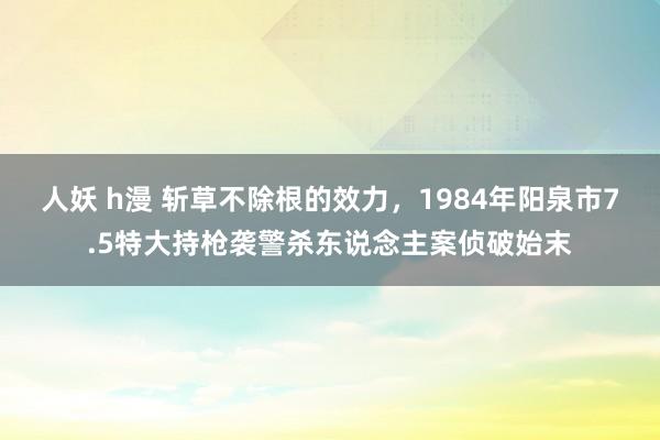 人妖 h漫 斩草不除根的效力，1984年阳泉市7.5特大持枪袭警杀东说念主案侦破始末