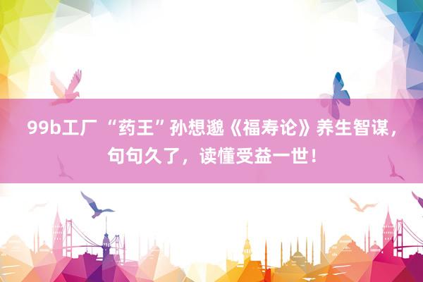 99b工厂 “药王”孙想邈《福寿论》养生智谋，句句久了，读懂受益一世！