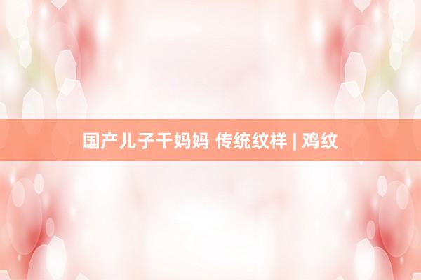 国产儿子干妈妈 传统纹样 | 鸡纹