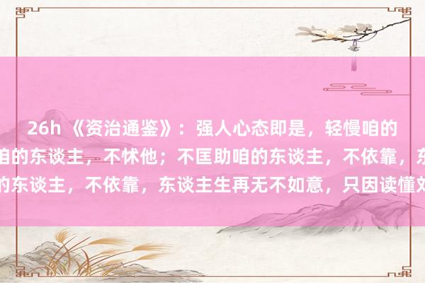 26h 《资治通鉴》：强人心态即是，轻慢咱的东谈主，不助威；打压咱的东谈主，不怵他；不匡助咱的东谈主，不依靠，东谈主生再无不如意，只因读懂刘禹锡