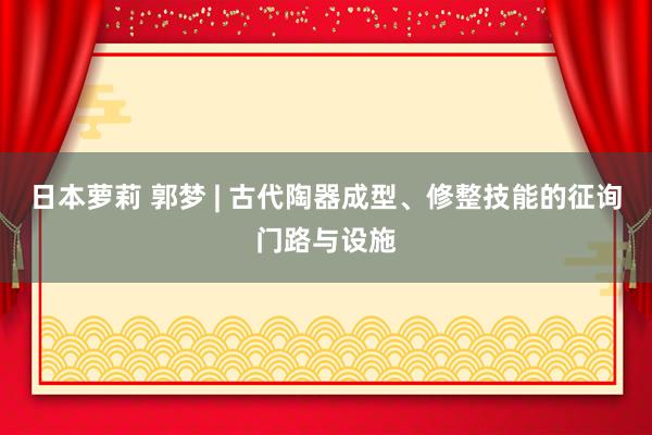 日本萝莉 郭梦 | 古代陶器成型、修整技能的征询门路与设施