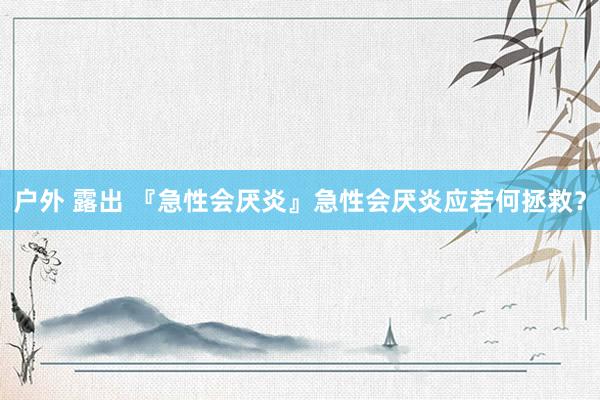 户外 露出 『急性会厌炎』急性会厌炎应若何拯救？