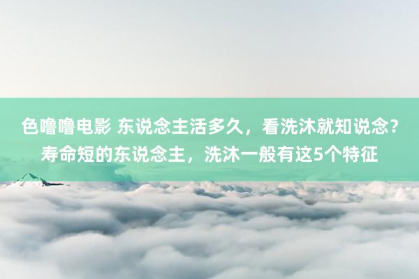色噜噜电影 东说念主活多久，看洗沐就知说念？寿命短的东说念主，洗沐一般有这5个特征