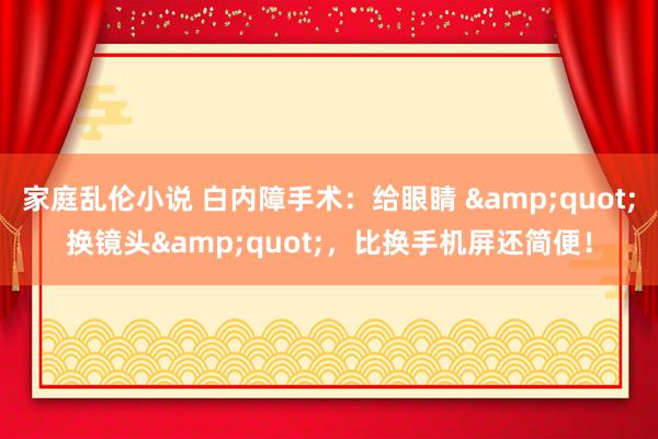 家庭乱伦小说 白内障手术：给眼睛 &quot;换镜头&quot;，比换手机屏还简便！