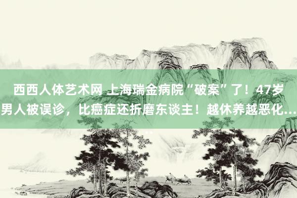 西西人体艺术网 上海瑞金病院“破案”了！47岁男人被误诊，比癌症还折磨东谈主！越休养越恶化...