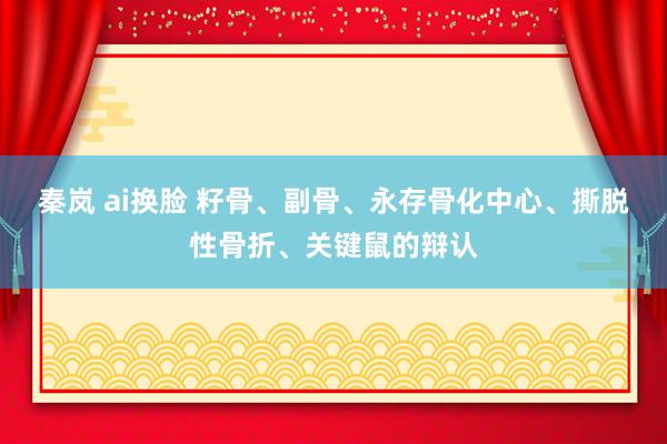 秦岚 ai换脸 籽骨、副骨、永存骨化中心、撕脱性骨折、关键鼠的辩认
