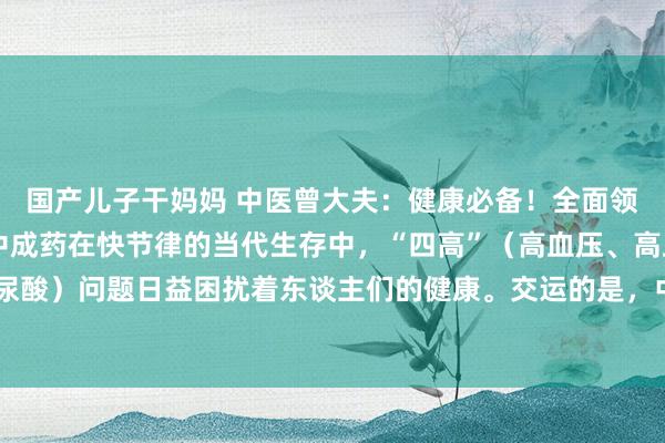 国产儿子干妈妈 中医曾大夫:健康必备!全面领会救援“四高”的8大中成药在快节律的当代生存中,“四高”(高血压、高血脂、高血糖、高尿酸)问题日益困扰着东谈主们的健康。交运的是,中医奢睿为咱们提供了珍重的处理决议——经...