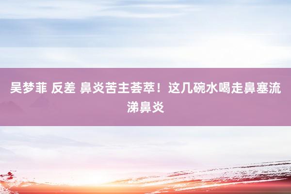 吴梦菲 反差 鼻炎苦主荟萃！这几碗水喝走鼻塞流涕鼻炎