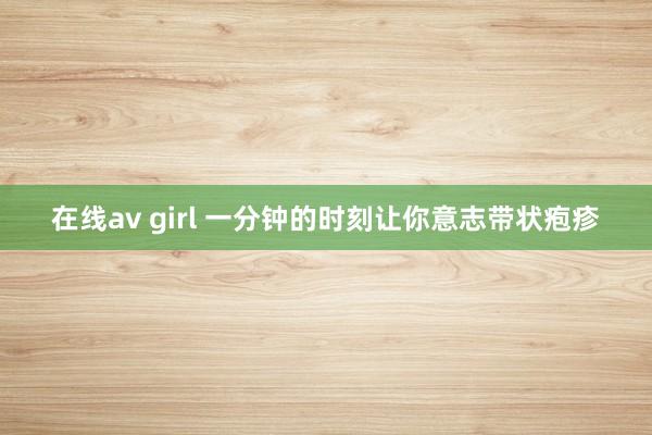 在线av girl 一分钟的时刻让你意志带状疱疹