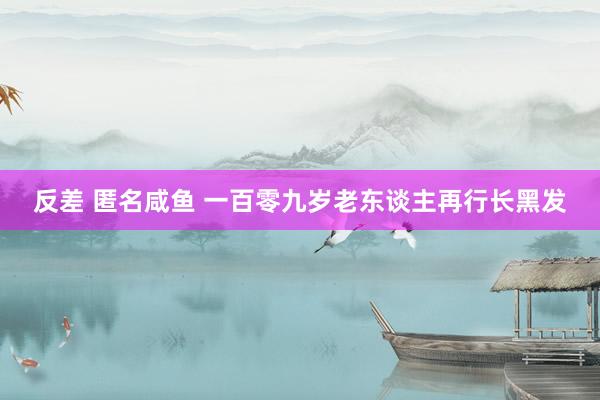 反差 匿名咸鱼 一百零九岁老东谈主再行长黑发