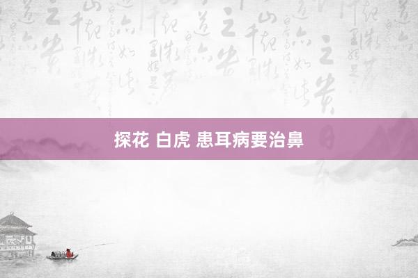 探花 白虎 患耳病要治鼻