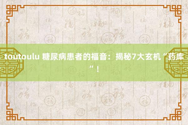 toutoulu 糖尿病患者的福音：揭秘7大玄机“药库”！