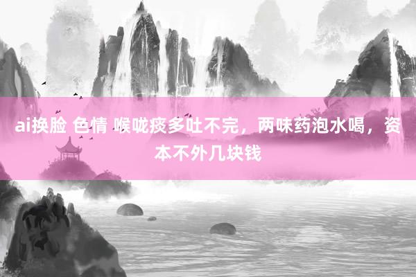 ai换脸 色情 喉咙痰多吐不完，两味药泡水喝，资本不外几块钱