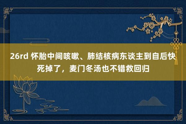 26rd 怀胎中间咳嗽、肺结核病东谈主到自后快死掉了，麦门冬汤也不错救回归