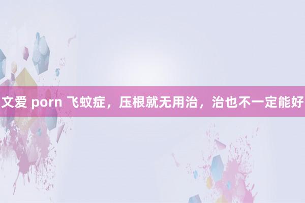 文爱 porn 飞蚊症,压根就无用治,治也不一定能好