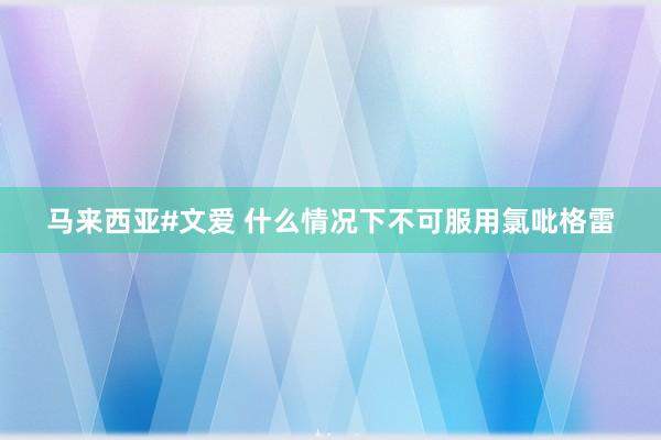 马来西亚#文爱 什么情况下不可服用氯吡格雷