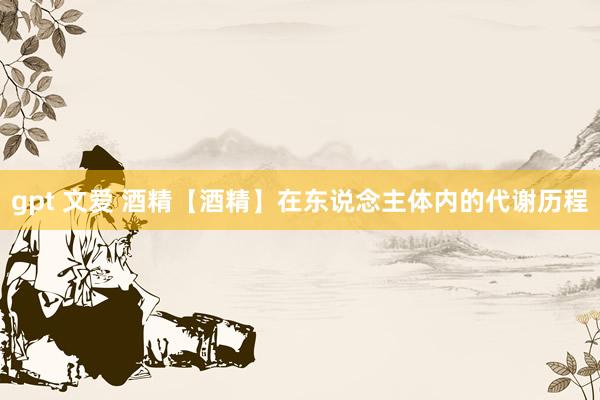 gpt 文爱 酒精【酒精】在东说念主体内的代谢历程