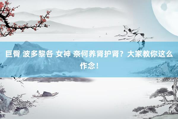 巨臀 波多黎各 女神 奈何养肾护肾？大家教你这么作念！
