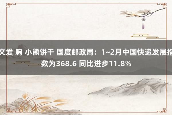 文爱 胸 小熊饼干 国度邮政局：1~2月中国快递发展指数为368.6 同比进步11.8%