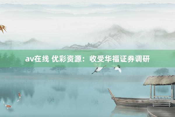av在线 优彩资源：收受华福证券调研