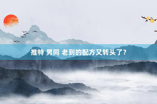 推特 男同 老到的配方又转头了？