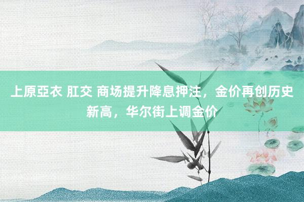 上原亞衣 肛交 商场提升降息押注，金价再创历史新高，华尔街上调金价