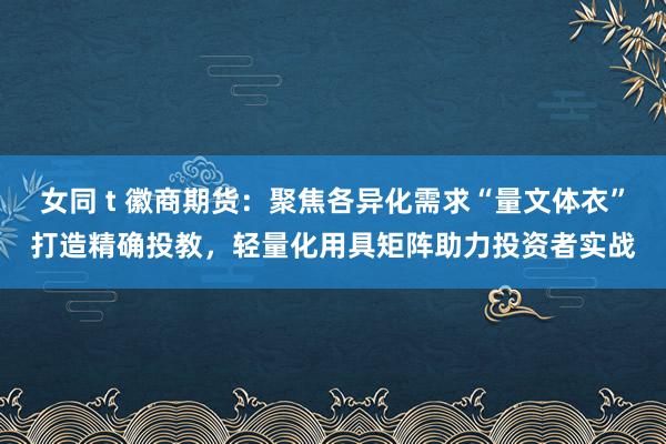 女同 t 徽商期货：聚焦各异化需求“量文体衣”打造精确投教，轻量化用具矩阵助力投资者实战