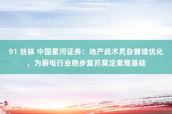 91 丝袜 中国星河证券：地产战术旯旮握续优化，为厨电行业稳步复苏奠定素雅基础