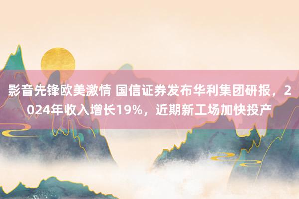 影音先锋欧美激情 国信证券发布华利集团研报，2024年收入增长19%，近期新工场加快投产